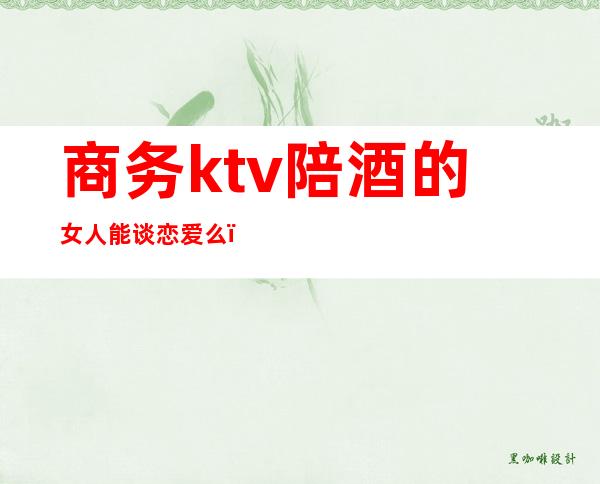 商务ktv陪酒的女人能谈恋爱么(ktv陪酒女值得交往吗)