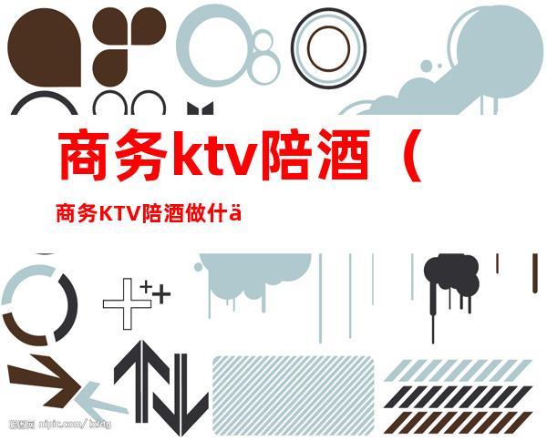 商务ktv陪酒（商务KTV陪酒做什么）