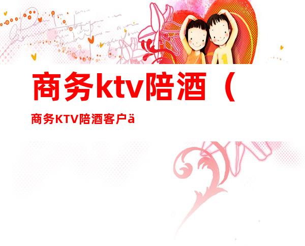商务ktv陪酒(商务KTV陪酒客户会不会有过分的举动)