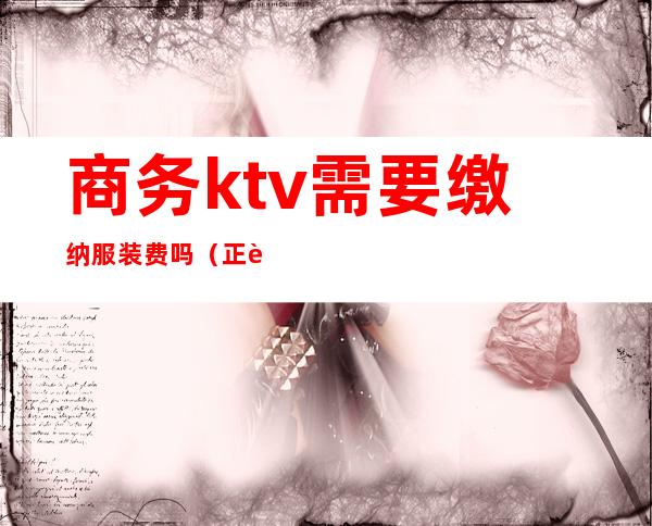 商务ktv需要缴纳服装费吗(正规ktv服务员要交服装费吗)