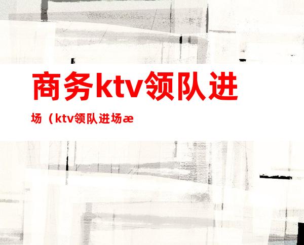 商务ktv领队进场(ktv领队进场怎么谈)