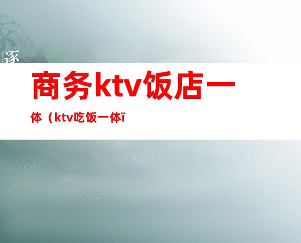 商务ktv饭店一体(ktv吃饭一体)