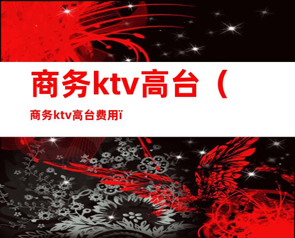 商务ktv高台(商务ktv高台费用)