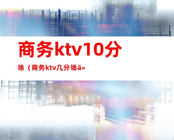 商务ktv10分场(商务ktv几分场什么意思)