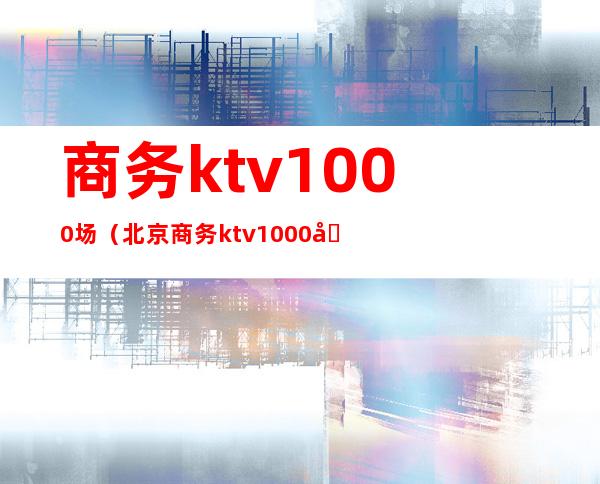 商务ktv1000场(北京商务ktv1000场)