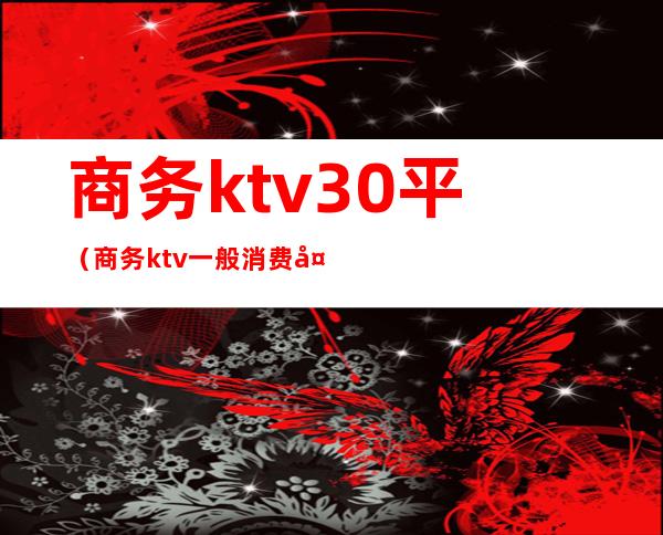 商务ktv30平(商务ktv一般消费多少)