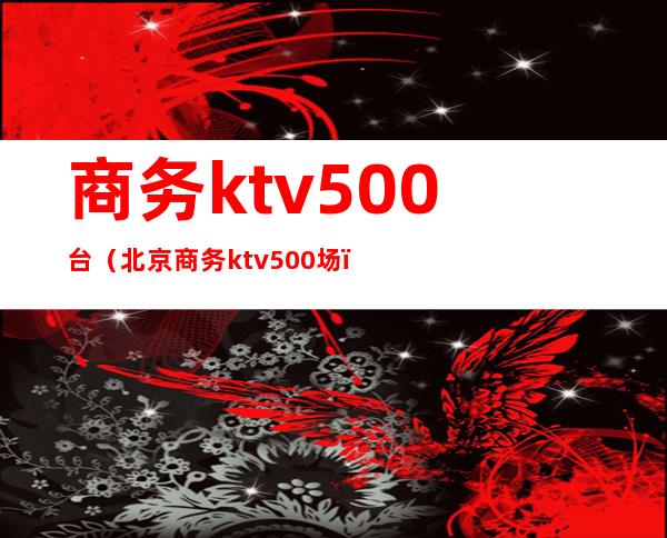 商务ktv500台(北京商务ktv500场)