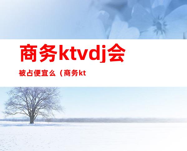 商务ktvdj会被占便宜么(商务ktv安全吗)