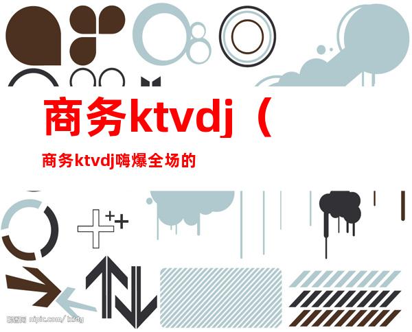 商务ktvdj(商务ktvdj嗨爆全场的歌)