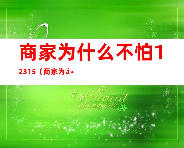 商家为什么不怕12315(商家为什么不怕12315,协商不行怎么办)