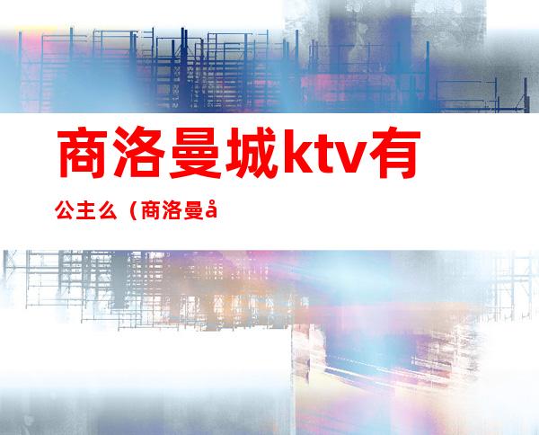商洛曼城ktv有公主么(商洛曼城ktv老板是)