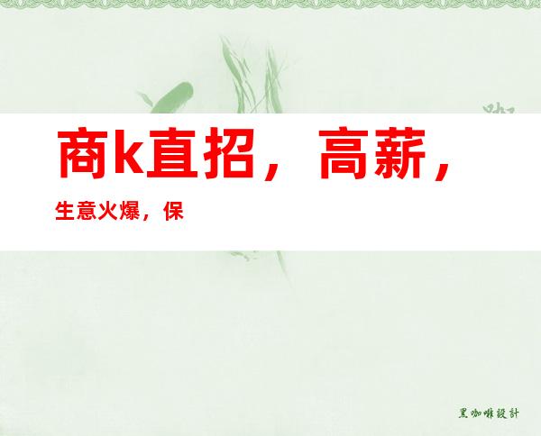 商k直招,高薪,生意火爆,保房,想赚的来