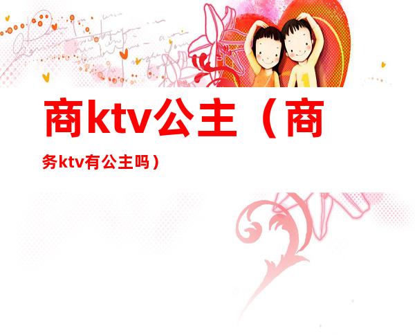 商ktv公主(商务ktv有公主吗)