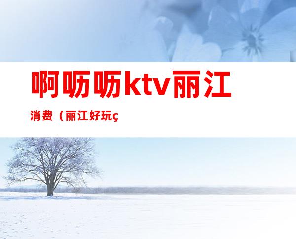啊呖呖ktv丽江消费(丽江好玩的ktv)