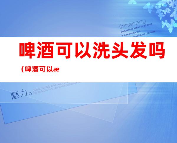 啤酒可以洗头发吗（啤酒可以洗头发吗头发变色吗?）