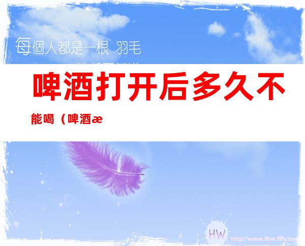 啤酒打开后多久不能喝(啤酒打开后多长时间就不能喝了)