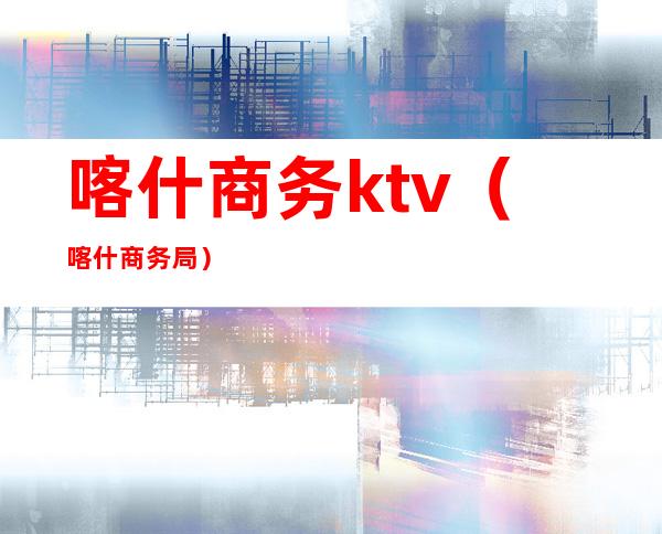 喀什商务ktv(喀什商务局)