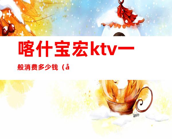 喀什宝宏ktv一般消费多少钱(喀什宝宏ktv一般消费多少钱一晚)