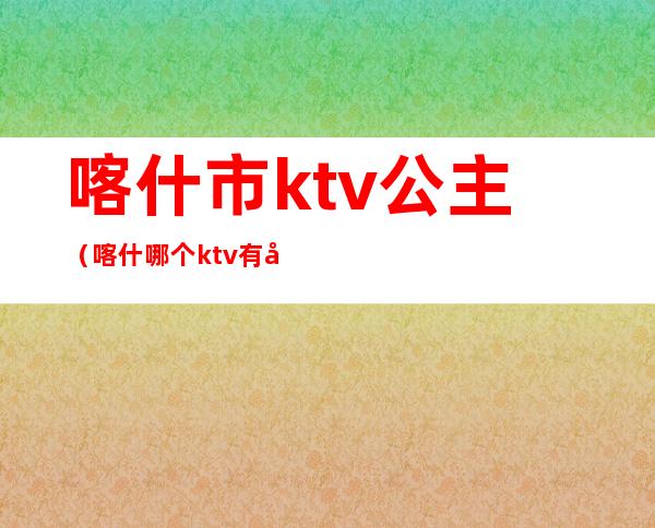 喀什市ktv公主(喀什哪个ktv有公主)