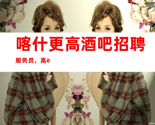 喀什更高酒吧招聘服务员,高薪一千,更加赚