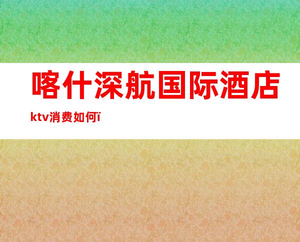 喀什深航国际酒店ktv消费如何(喀什深航国际酒店ktv消费如何算)
