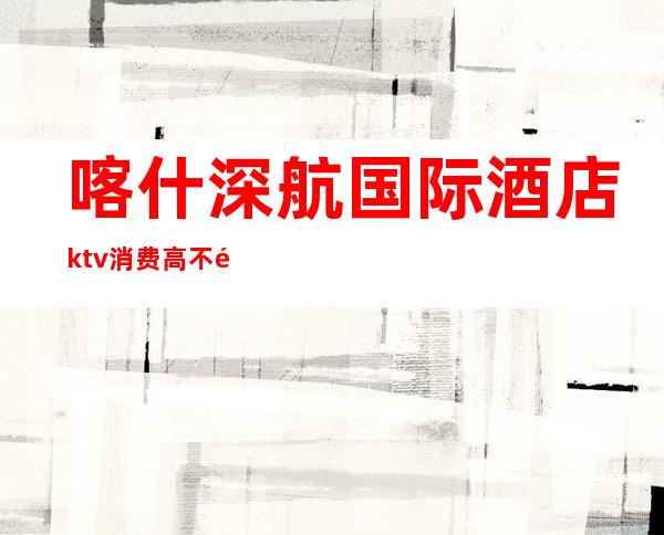 喀什深航国际酒店ktv消费高不高(喀什唐城国际KTV)
