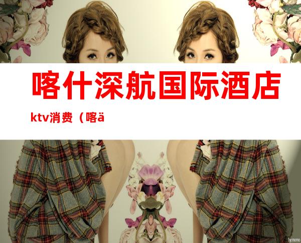 喀什深航国际酒店ktv消费(喀什深航国际酒店二楼吃饭)