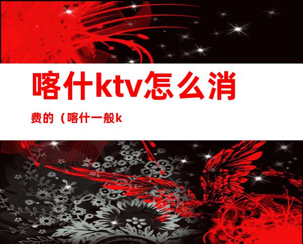 喀什ktv怎么消费的(喀什一般ktv消费)