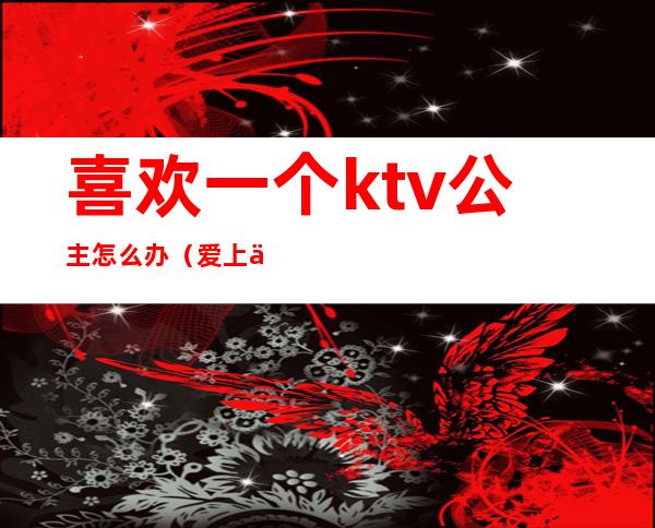 喜欢一个ktv公主怎么办(爱上一个ktv公主怎么办呢)