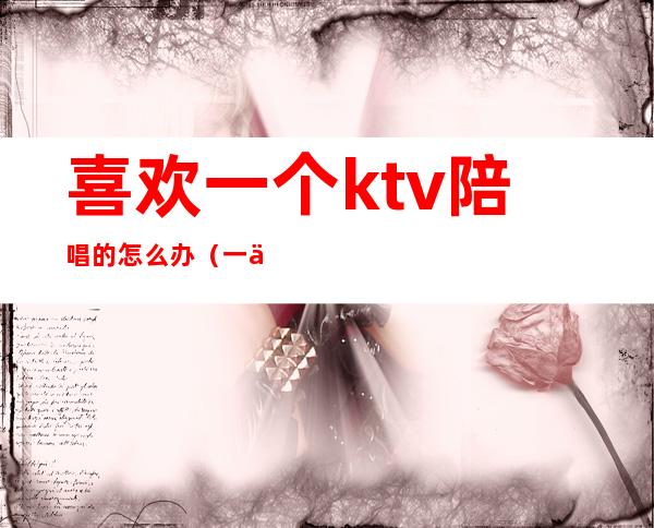 喜欢一个ktv陪唱的怎么办(一个人去ktv找陪唱有意思吗)
