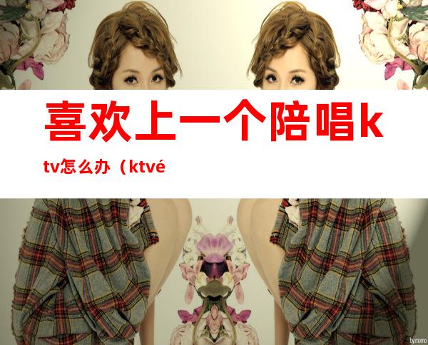 喜欢上一个陪唱ktv怎么办(ktv陪唱不会唱歌)