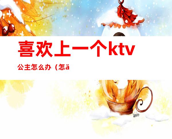 喜欢上一个ktv公主怎么办(怎么追ktv的公主)