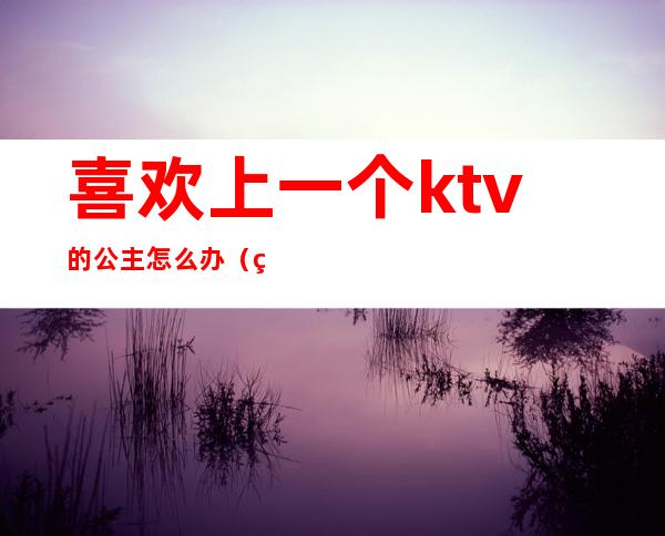 喜欢上一个ktv的公主怎么办(爱上一个ktv公主怎么办呢)
