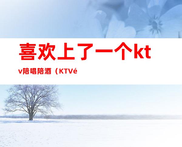 喜欢上了一个ktv陪唱陪酒（KTV陪唱陪酒）