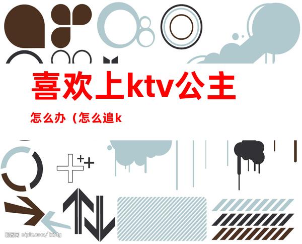 喜欢上ktv公主怎么办(怎么追ktv的公主)