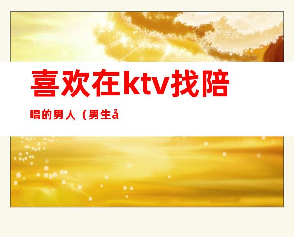 喜欢在ktv找陪唱的男人(男生去ktv都会找陪唱吗)