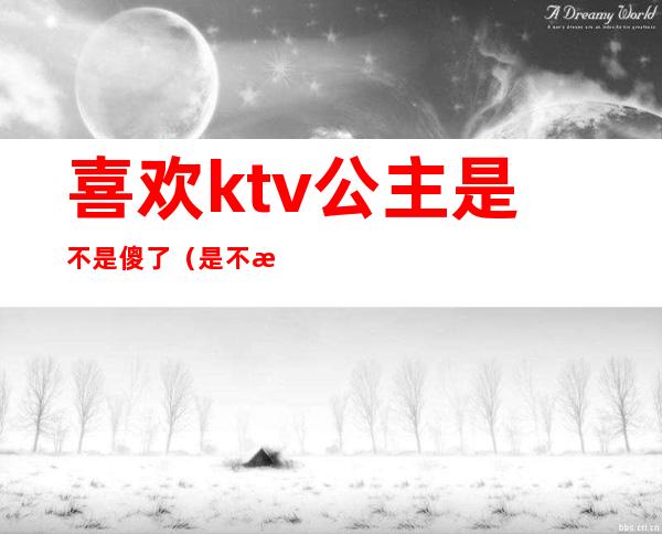 喜欢ktv公主是不是傻了(是不是每个ktv都有公主)