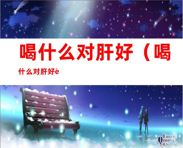 喝什么对肝好(喝什么对肝好肝要这么养)