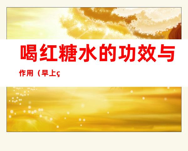喝红糖水的功效与作用（早上空腹喝红糖水的功效与作用）