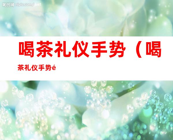 喝茶礼仪手势(喝茶礼仪手势须知)