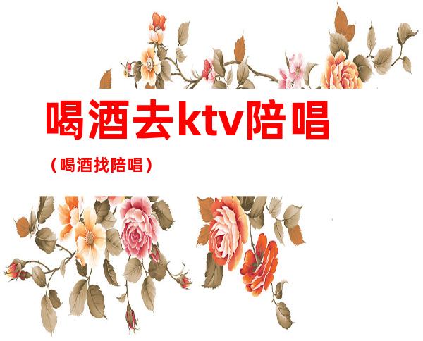 喝酒去ktv陪唱(喝酒找陪唱)