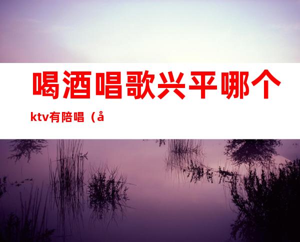 喝酒唱歌兴平哪个ktv有陪唱(定兴ktv陪唱)