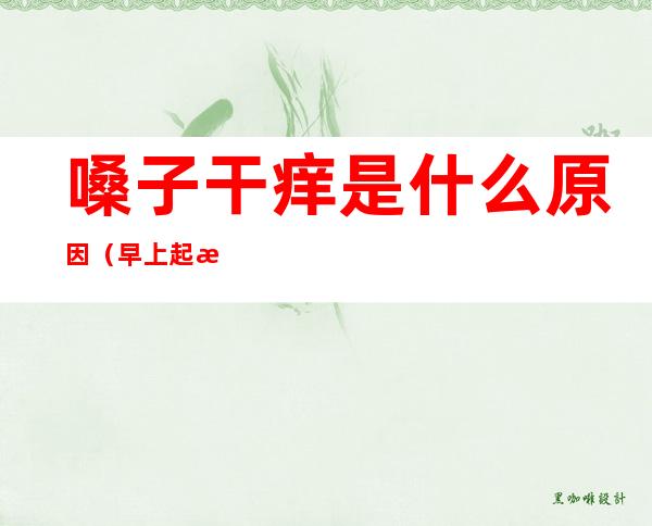 嗓子干痒是什么原因（早上起来嗓子干痒是什么原因）