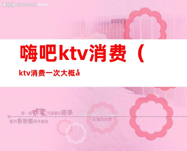 嗨吧ktv消费（ktv消费一次大概多少钱）