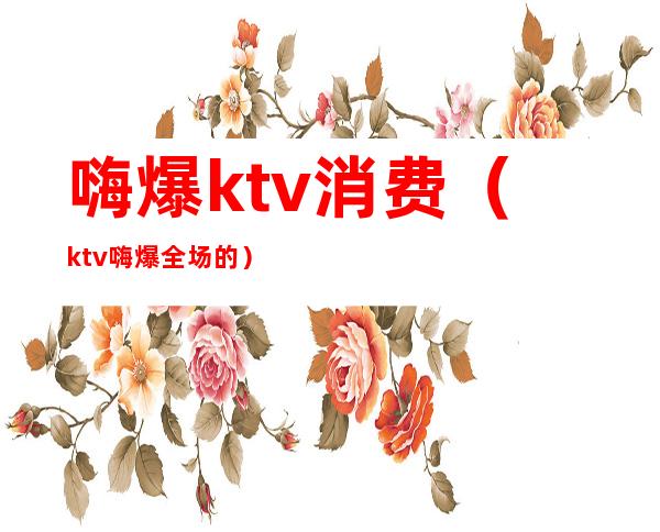 嗨爆ktv消费(ktv嗨爆全场的)