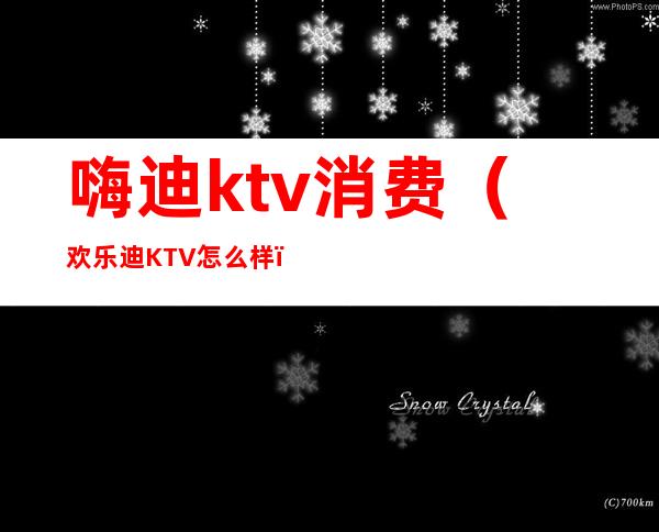 嗨迪ktv消费(欢乐迪KTV怎么样)