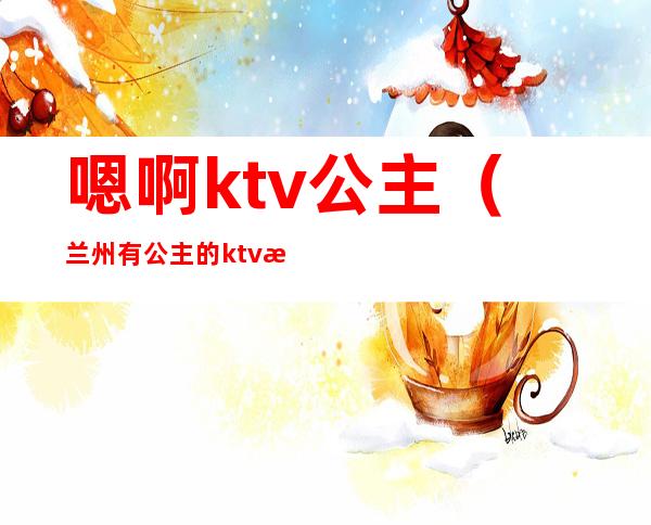 嗯啊ktv公主(兰州有公主的ktv有哪些)