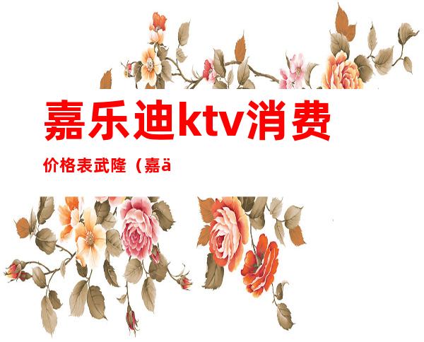 嘉乐迪ktv消费价格表武隆(嘉乐迪量贩ktv消费价格表)