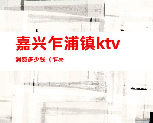 嘉兴乍浦镇ktv消费多少钱(乍浦ktv哪里好玩)