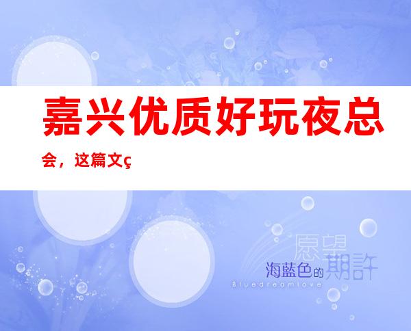 嘉兴优质好玩夜总会,这篇文章总结嘉兴好玩娱乐场所